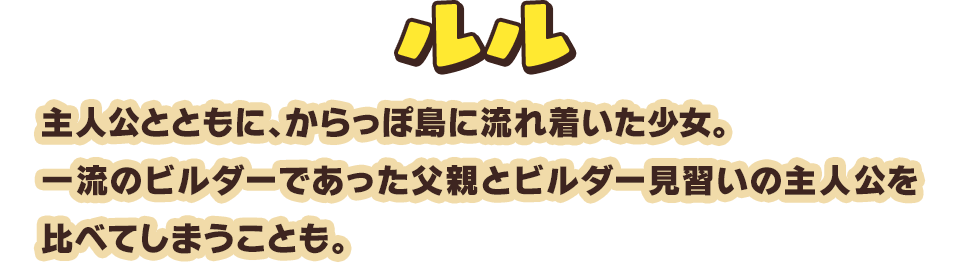 ルル　主人公とともに、からっぽ島に流れ着いた少女。一流のビルダーであった父親とビルダー見習いの主人公を比べてしまうことも。