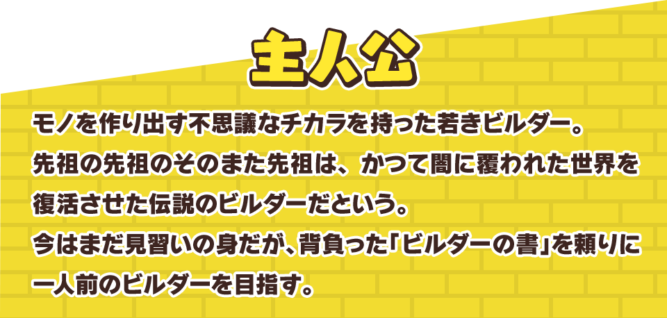 主人公　モノを作り出す不思議なチカラを持った若きビルダー。先祖の先祖のそのまた先祖は、かつて闇に覆われた世界を復活させた伝説のビルダーだという。今はまだ見習いの身だが、背負った「ビルダーの書」を頼りに一人前のビルダーを目指す。