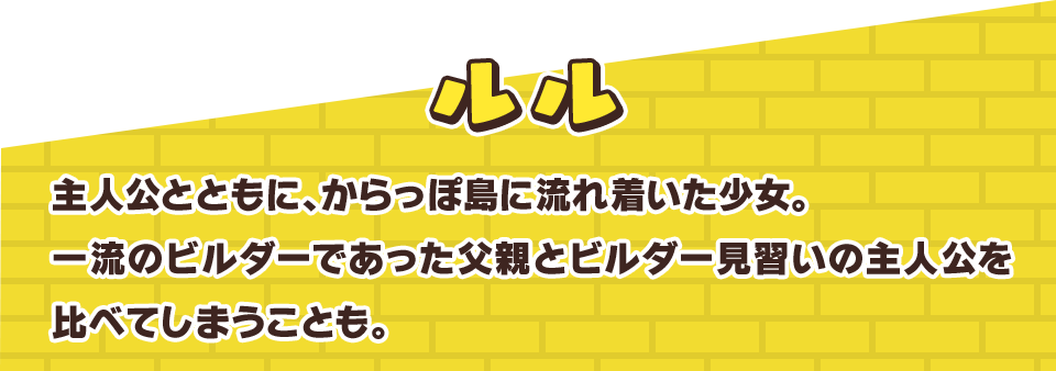 ルル　主人公とともに、からっぽ島に流れ着いた少女。一流のビルダーであった父親とビルダー見習いの主人公を比べてしまうことも。