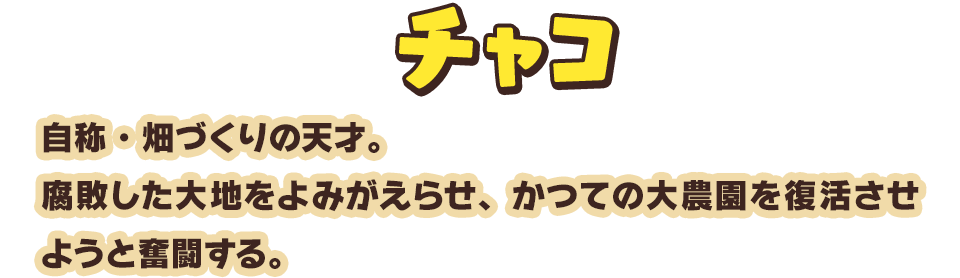 チャコ　自称・畑づくりの天才。腐敗した大地をよみがえらせ、かつての大農園を復活させようと奮闘する。