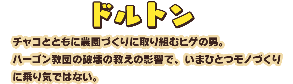 ドルトン　チャコとともに農園づくりに取り組むヒゲの男。ハーゴン教団の破壊の教えの影響で、いまひとつモノづくりに乗り気ではない。