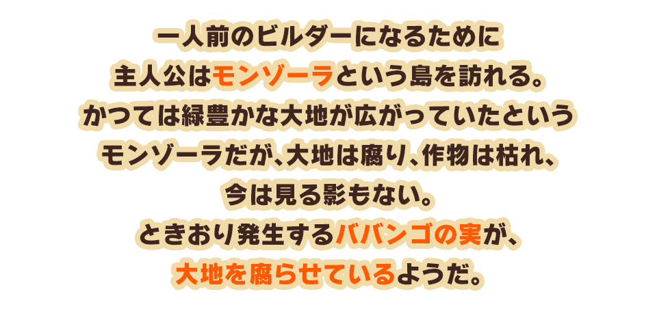 一人前のビルダーになるために主人公はモンゾーラという島を訪れる。かつては緑豊かな大地が広がっていたというモンゾーラだが、大地は腐り、作物は枯れ、今は見る影もない。ときおり発生するババンゴの実が、大地を腐らせているようだ。