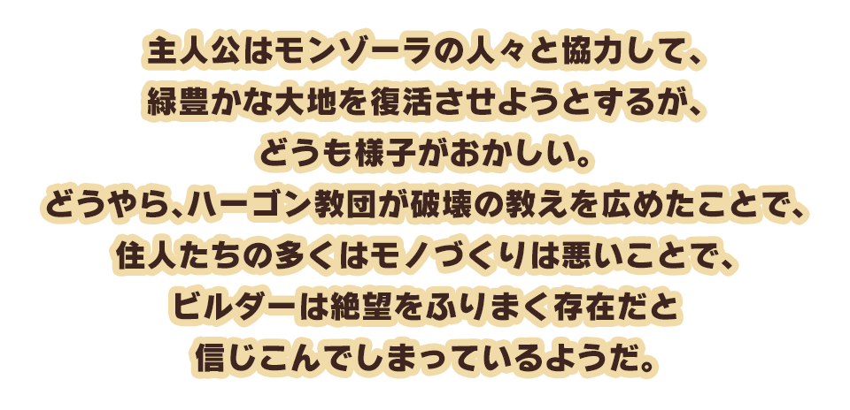 主人公はモンゾーラの人々と協力して、緑豊かな大地を復活させようとするが、どうも様子がおかしい。どうやら、ハーゴン教団が破壊の教えを広めたことで、住人たちの多くはモノづくりは悪いことで、ビルダーは絶望をふりまく存在だと信じこんでしまっているようだ。