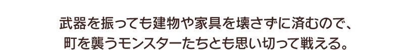 武器を振っても建物や家具を壊さずに済むので、町を襲うモンスターたちとも思い切って戦える。