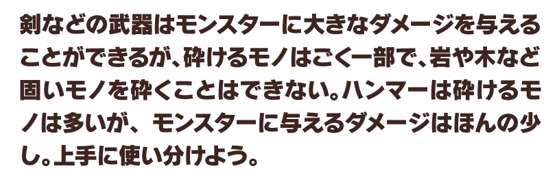 剣などの武器はモンスターに大きなダメージを与えることができるが、砕けるモノはごく一部で、岩や木など固いモノを砕くことはできない。ハンマーは砕けるモノは多いが、モンスターに与えるダメージはほんの少し。上手に使い分けよう。