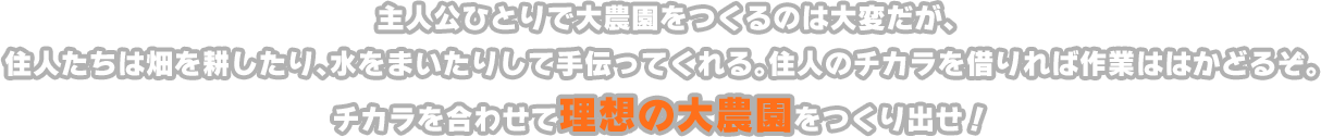 主人公ひとりで大農園をつくるのは大変だが、住人たちは畑を耕したり、水をまいたりして手伝ってくれる。住人のチカラを借りれば作業ははかどるぞ。チカラを合わせて理想の大農園をつくり出せ！