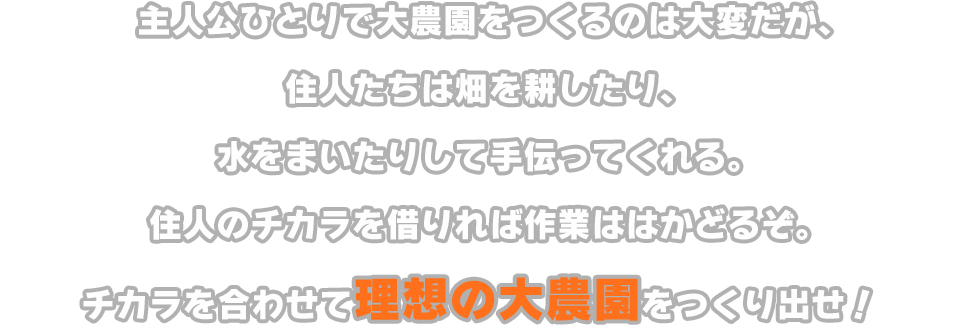 主人公ひとりで大農園をつくるのは大変だが、住人たちは畑を耕したり、水をまいたりして手伝ってくれる。住人のチカラを借りれば作業ははかどるぞ。チカラを合わせて理想の大農園をつくり出せ！