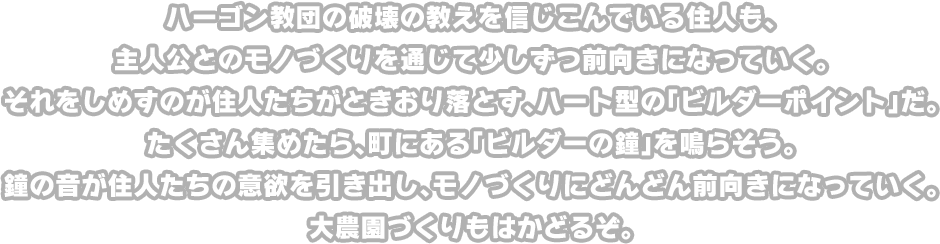 ハーゴン教団の破壊の教えを信じこんでいる住人も、主人公とのモノづくりを通じて少しずつ前向きになっていく。それをしめすのが住人たちがときおり落とす、ハート型の「ビルダーポイント」だ。たくさん集めたら、町にある「ビルダーの鐘」を鳴らそう。鐘の音が住人たちの意欲を引き出し、モノづくりにどんどん前向きになっていく。大農園づくりもはかどるぞ。