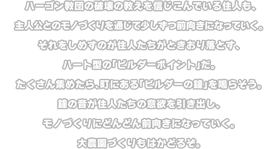 ハーゴン教団の破壊の教えを信じこんでいる住人も、主人公とのモノづくりを通じて少しずつ前向きになっていく。それをしめすのが住人たちがときおり落とす、ハート型の「ビルダーポイント」だ。たくさん集めたら、町にある「ビルダーの鐘」を鳴らそう。鐘の音が住人たちの意欲を引き出し、モノづくりにどんどん前向きになっていく。大農園づくりもはかどるぞ。