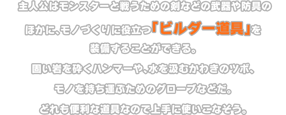 主人公はモンスターと戦うための剣などの武器や防具のほかに、モノづくりに役立つ「ビルダー道具」を装備することができる。固い岩を砕くハンマーや、水を汲むかわきのツボ、モノを持ち運ぶためのグローブなどだ。どれも便利な道具なので上手に使いこなそう。