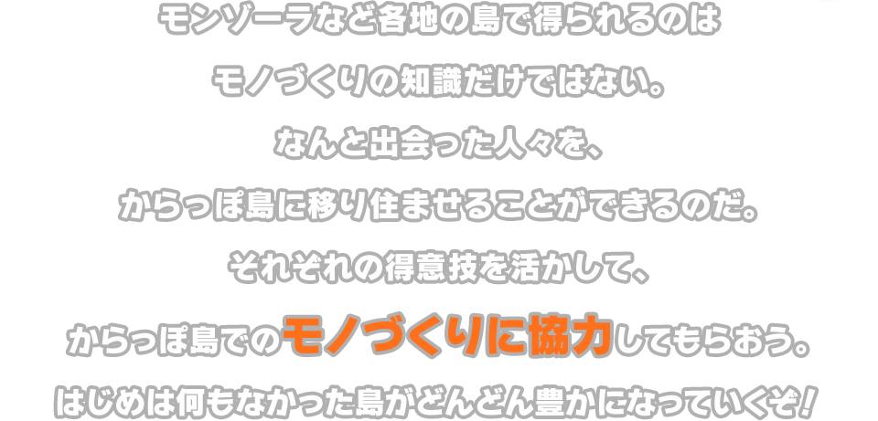 モンゾーラなど各地の島で得られるのはモノづくりの知識だけではない。なんと出会った人々を、からっぽ島に移り住ませることができるのだ。それぞれの得意技を活かして、からっぽ島でのモノづくりに協力してもらおう。はじめは何もなかった島がどんどん豊かになっていくぞ！