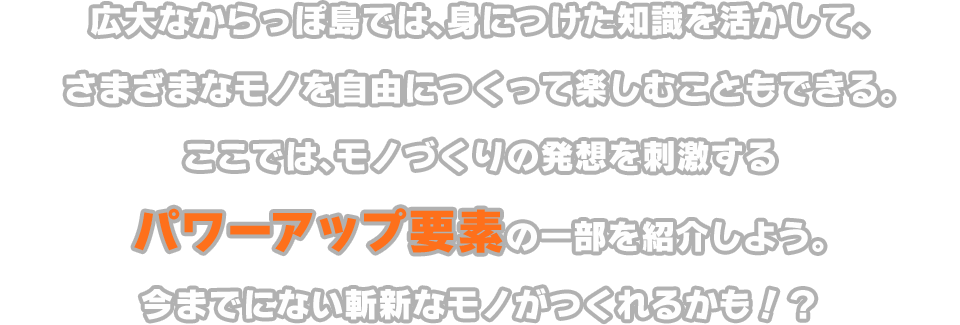 大なからっぽ島では、身につけた知識を活かして、さまざまなモノを自由につくって楽しむこともできる。ここでは、モノづくりの発想を刺激するパワーアップ要素の一部を紹介しよう。今までにない斬新なモノがつくれるかも!?