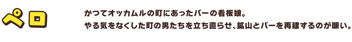 ペロ　かつてオッカムルの町にあったバーの看板娘。やる気をなくした町の男たちを立ち直らせ、鉱山とバーを再建するのが願い。