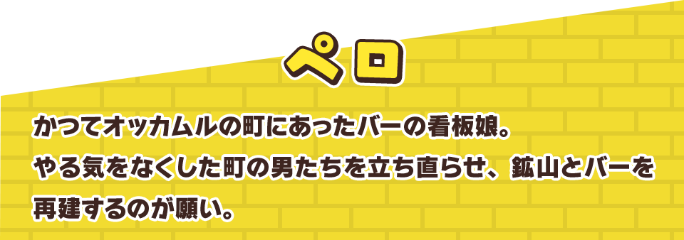 ペロ　かつてオッカムルの町にあったバーの看板娘。やる気をなくした町の男たちを立ち直らせ、鉱山とバーを再建するのが願い。