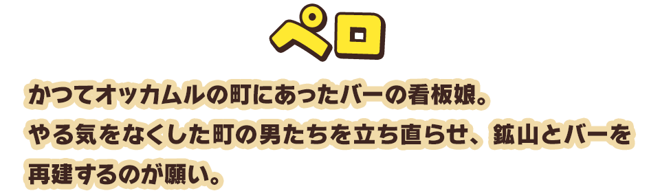 ペロ　かつてオッカムルの町にあったバーの看板娘。やる気をなくした町の男たちを立ち直らせ、鉱山とバーを再建するのが願い。