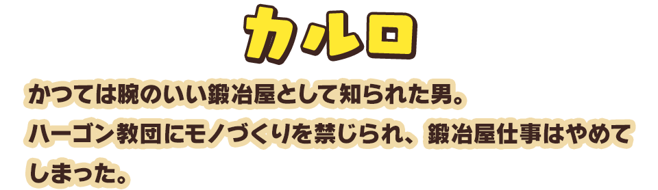 カルロ　かつては腕のいい鍛冶屋として知られた男。ハーゴン教団にモノづくりを禁じられ、鍛冶屋仕事はやめてしまった。