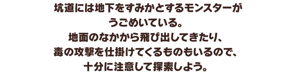 坑道には地下をすみかとするモンスターがうごめいている。地面のなかから飛び出してきたり、毒の攻撃を仕掛けてくるものもいるので、十分に注意して探索しよう。