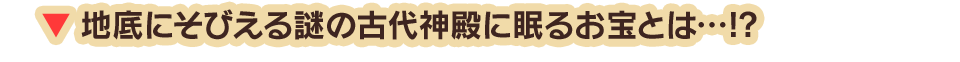 地底にそびえる謎の古代神殿に眠るお宝とは…!?