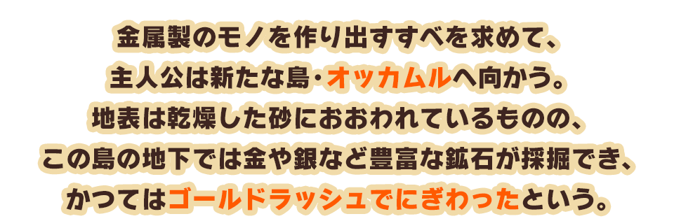 金属製のモノを作り出すすべを求めて、主人公は新たな島・オッカムルへ向かう。地表は乾燥した砂におおわれているものの、この島の地下では金や銀など豊富な鉱石が採掘でき、かつてはゴールドラッシュでにぎわったという。