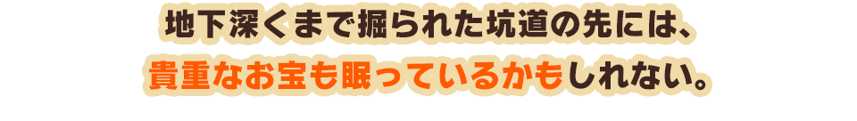 地下深くまで掘られた坑道の先には、貴重なお宝も眠っているかもしれない。