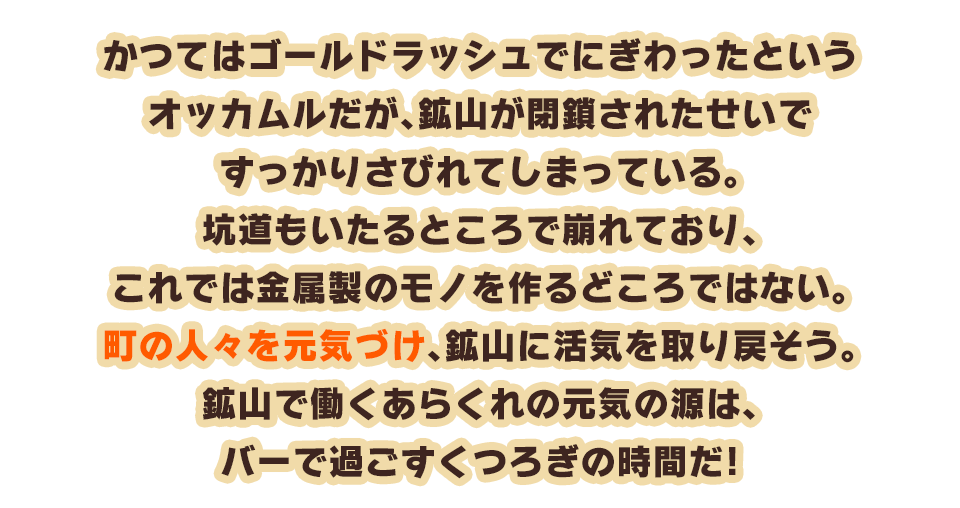 かつてはゴールドラッシュでにぎわったというオッカムルだが、鉱山が閉鎖されたせいですっかりさびれてしまっている。坑道もいたるところで崩れており、これでは金属製のモノを作るどころではない。町の人々を元気づけ、鉱山に活気を取り戻そう。鉱山で働くあらくれの元気の源は、バーで過ごすくつろぎの時間だ！