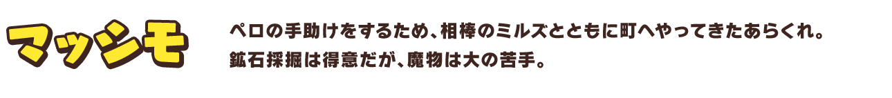マッシモ　ペロの手助けをするため、相棒のミルズとともに町へやってきたあらくれ。鉱石採掘は得意だが、魔物は大の苦手。