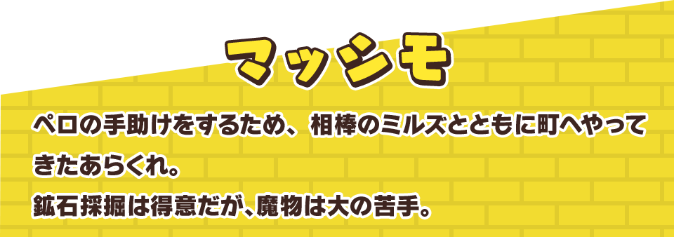 マッシモ　ペロの手助けをするため、相棒のミルズとともに町へやってきたあらくれ。鉱石採掘は得意だが、魔物は大の苦手。