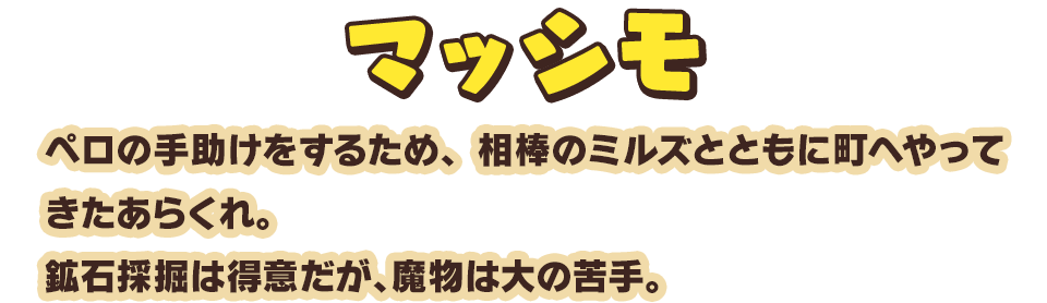 マッシモ　ペロの手助けをするため、相棒のミルズとともに町へやってきたあらくれ。鉱石採掘は得意だが、魔物は大の苦手。