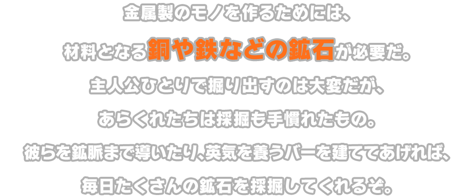 金属製のモノを作るためには、材料となる銅や鉄などの鉱石が必要だ。主人公ひとりで掘り出すのは大変だが、あらくれたちは採掘も手慣れたもの。彼らを鉱脈まで導いたり、英気を養うバーを建ててあげれば、毎日たくさんの鉱石を採掘してくれるぞ。