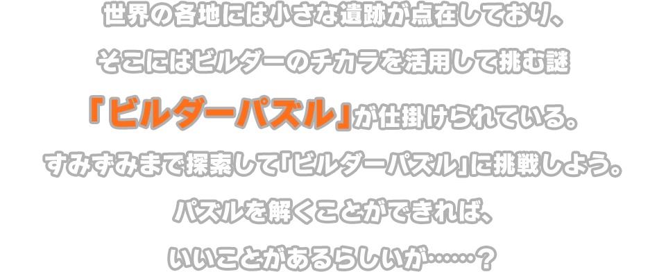 世界の各地には小さな遺跡が点在しており、そこにはビルダーのチカラを活用して挑む謎「ビルダーパズル」が仕掛けられている。すみずみまで探索して「ビルダーパズル」に挑戦しよう。パズルを解くことができれば、いいことがあるらしいが……？