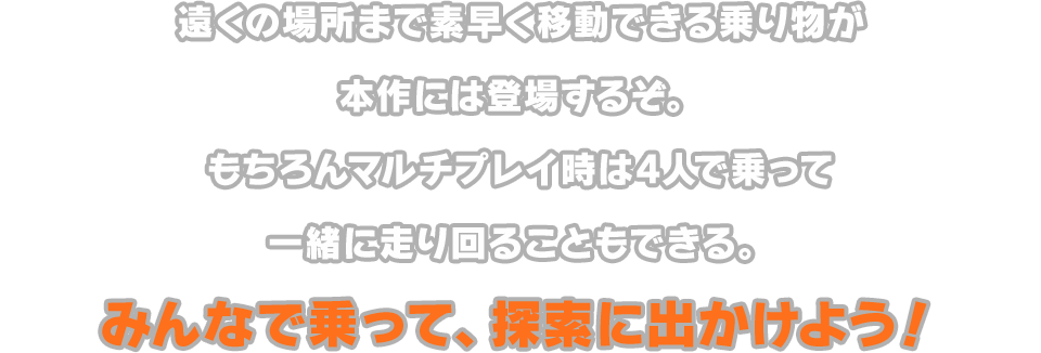 遠くの場所まで素早く移動できる乗り物が本作には登場するぞ。もちろんマルチプレイ時は4人で乗って一緒に走り回ることもできる。みんなで乗って、探索に出かけよう！