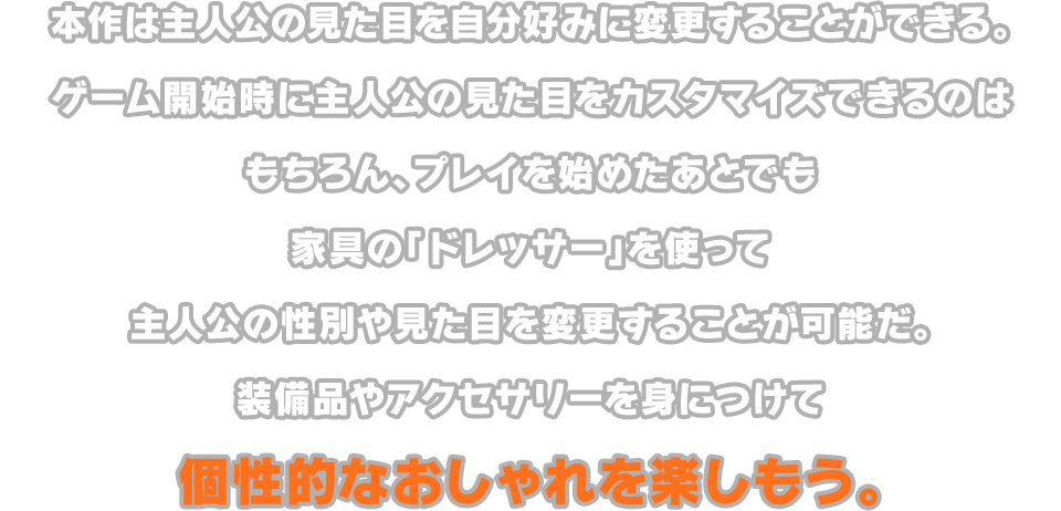 本作は主人公の見た目を自分好みに変更することができる。ゲーム開始時に主人公の見た目をカスタマイズできるのはもちろん、プレイを始めたあとでも家具の「ドレッサー」を使って主人公の性別や見た目を変更することが可能だ。装備品やアクセサリーを身につけて個性的なおしゃれを楽しもう。