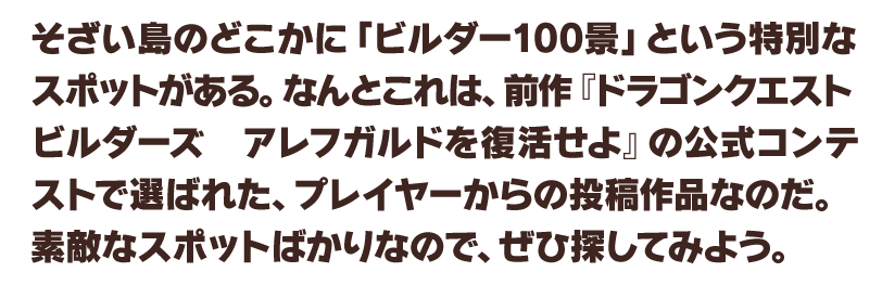 そざい島のどこかに「ビルダー100景」という特別なスポットがある。なんとこれは、前作『ドラゴンクエストビルダーズ　アレフガルドを復活せよ』の公式コンテストで選ばれた、プレイヤーからの投稿作品なのだ。素敵なスポットばかりなので、ぜひ探してみよう。