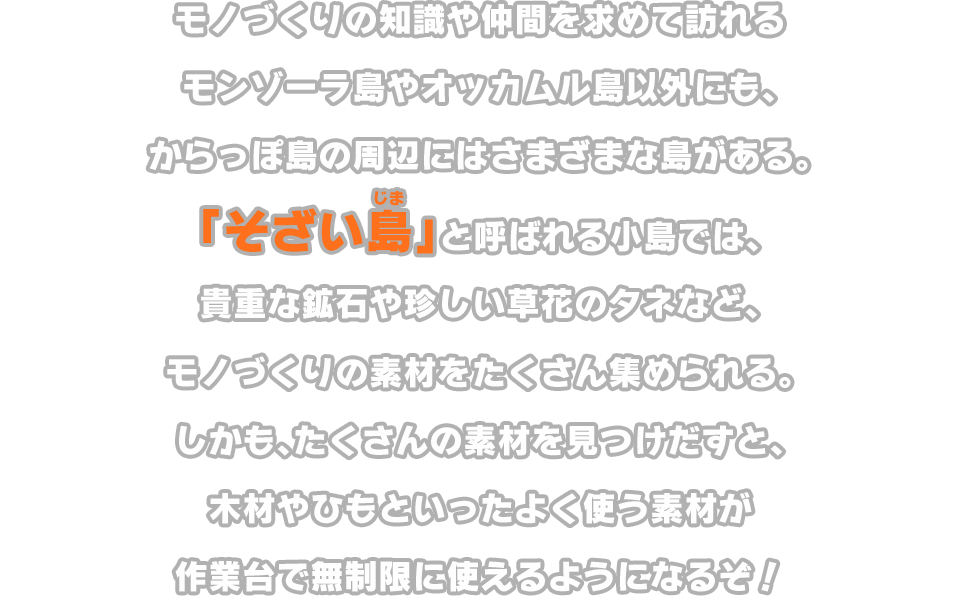 モノづくりの知識や仲間を求めて訪れるモンゾーラ島やオッカムル島以外にも、からっぽ島の周辺にはさまざまな島がある。「そざい島」と呼ばれる小島では、貴重な鉱石や珍しい草花のタネなど、モノづくりの素材をたくさん集められる。しかも、たくさんの素材を見つけだすと、木材やひもといったよく使う素材が作業台で無制限に使えるようになるぞ！