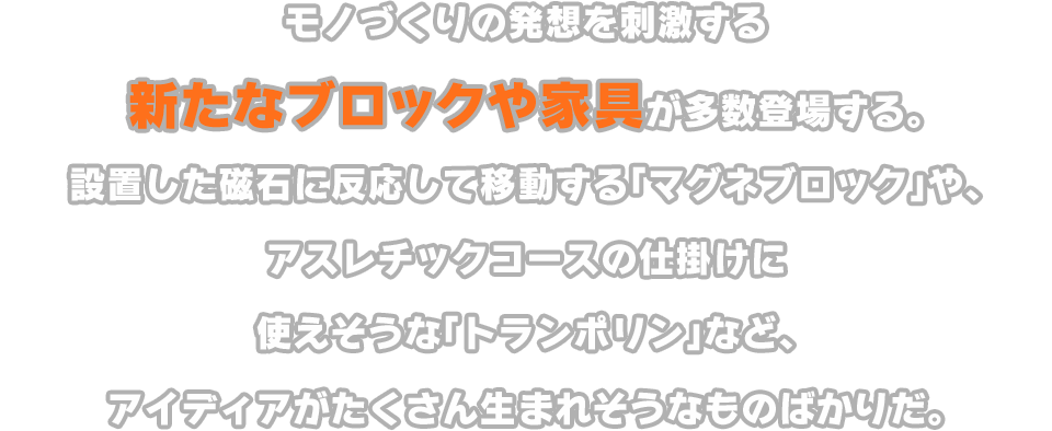 モノづくりの発想を刺激する新たなブロックや家具が多数登場する。設置した磁石に反応して移動する「マグネブロック」や、アスレチックコースの仕掛けに使えそうな「トランポリン」など、アイディアがたくさん生まれそうなものばかりだ。