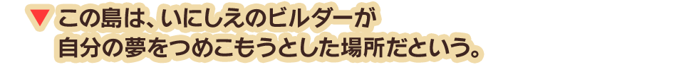 この島は、いにしえのビルダーが自分の夢をつめこもうとした場所だという。