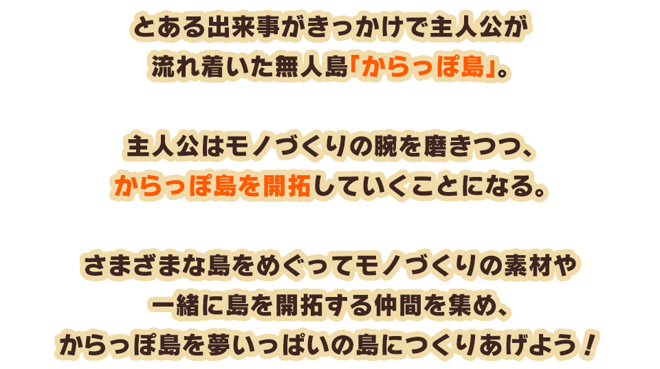 とある出来事がきっかけで主人公が流れ着いた無人島「からっぽ島」。主人公はモノづくりの腕を磨きつつ、からっぽ島を開拓していくことになる。さまざまな島をめぐってモノづくりの素材や一緒に島を開拓する仲間を集め、からっぽ島を夢いっぱいの島につくりあげよう！