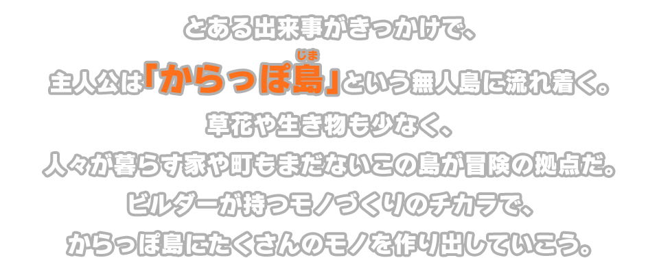 とある出来事がきっかけで、主人公は「からっぽ島」という無人島に流れ着く。草花や生き物も少なく、人々が暮らす家や町もまだないこの島が冒険の拠点だ。ビルダーが持つモノづくりのチカラで、からっぽ島にたくさんのモノを作り出していこう。