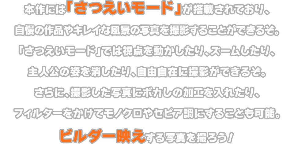 本作には「さつえいモード」が搭載されており、自慢の作品やキレイな風景の写真を撮影することができるぞ。「さつえいモード」では視点を動かしたり、ズームしたり、主人公の姿を消したり、自由自在に撮影ができるぞ。さらに、撮影した写真にボカしの加工を入れたり、フィルターをかけてモノクロやセピア調にすることも可能。ビルダー映えする写真を撮ろう！