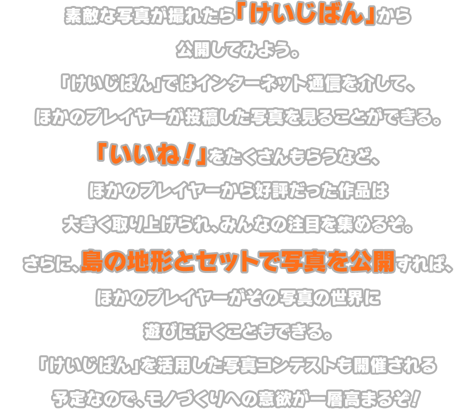 素敵な写真が撮れたら「けいじばん」から公開してみよう。「けいじばん」ではインターネット通信を介して、ほかのプレイヤーが投稿した写真を見ることができる。「いいね！」をたくさんもらうなど、ほかのプレイヤーから好評だった作品は大きく取り上げられ、みんなの注目を集めるぞ。さらに、島の地形とセットで写真を公開すれば、ほかのプレイヤーがその写真の世界に遊びに行くこともできる。「けいじばん」を活用した写真コンテストも開催される予定なので、モノづくりへの意欲が一層高まるぞ！