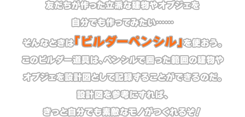 友だちが作った立派な建物やオブジェを自分でも作ってみたい……そんなときは「ビルダーペンシル」を使おう。このビルダー道具は、ペンシルで囲った範囲の建物やオブジェを設計図として記録することができるのだ。設計図を参考にすれば、きっと自分でも素敵なモノがつくれるぞ！