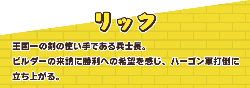 リック　王国一の剣の使い手である兵士長。ビルダーの来訪に勝利への希望を感じ、ハーゴン軍打倒に立ち上がる。