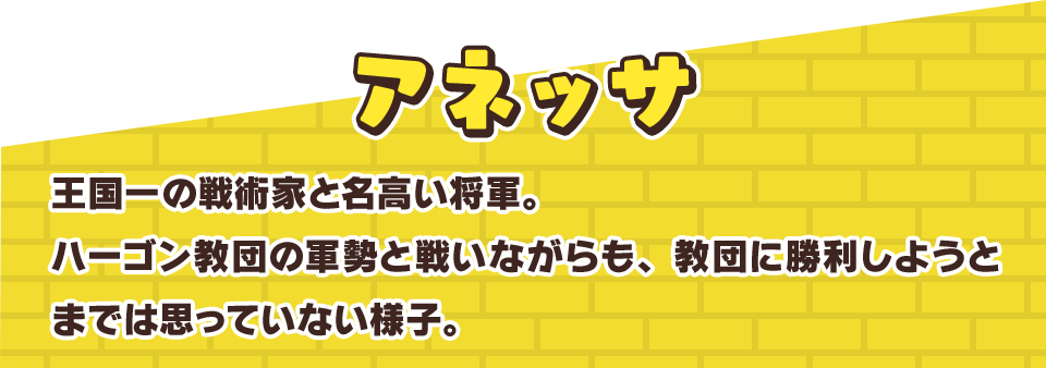 アネッサ　王国一の戦術家と名高い将軍。ハーゴン教団の軍勢と戦いながらも、教団に勝利しようとまでは思っていない様子。