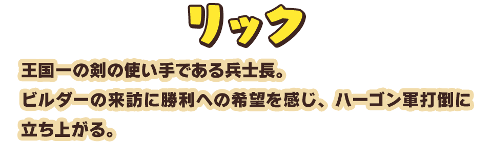 リック　王国一の剣の使い手である兵士長。ビルダーの来訪に勝利への希望を感じ、ハーゴン軍打倒に立ち上がる。