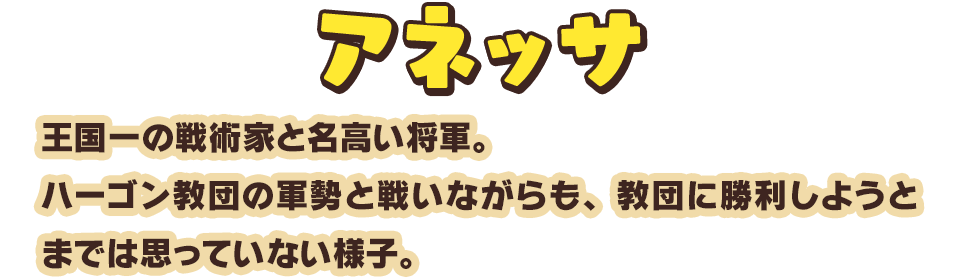 アネッサ　王国一の戦術家と名高い将軍。ハーゴン教団の軍勢と戦いながらも、教団に勝利しようとまでは思っていない様子。