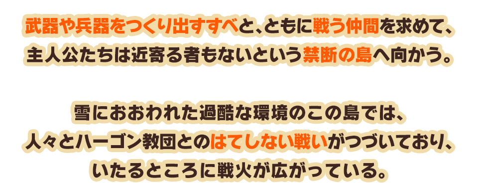 武器や兵器をつくり出すすべと、ともに戦う仲間を求めて、主人公たちは近寄る者もないという禁断の島へ向かう。雪におおわれた過酷な環境のこの島では、人々とハーゴン教団とのはてしない戦いがつづいており、いたるところに戦火が広がっている。