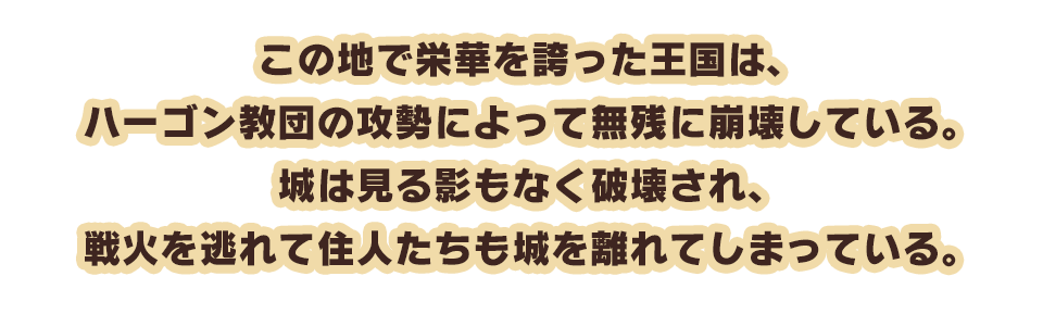 この地で栄華を誇った王国は、ハーゴン教団の攻勢によって無残に崩壊している。城は見る影もなく破壊され、戦火を逃れて住人たちも城を離れてしまっている。