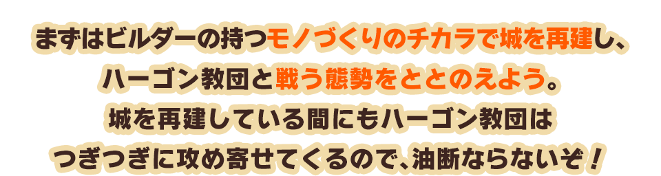 まずはビルダーの持つモノづくりのチカラで城を再建し、ハーゴン教団と戦う態勢をととのえよう。城を再建している間にもハーゴン教団はつぎつぎに攻め寄せてくるので、油断ならないぞ！