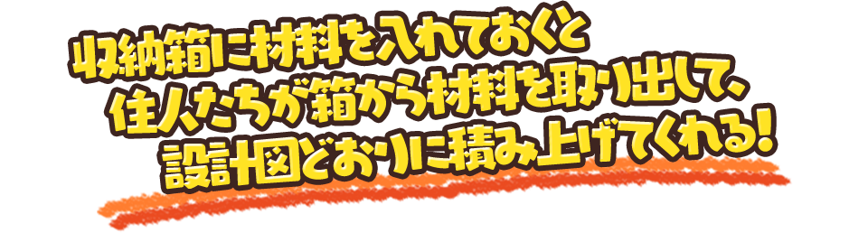 収納箱に材料を入れておくと住人たちが箱から材料を取り出して、設計図どおりに積み上げてくれる！