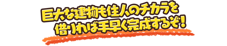 巨大な建物も住人のチカラを借りれば手早く完成するぞ！